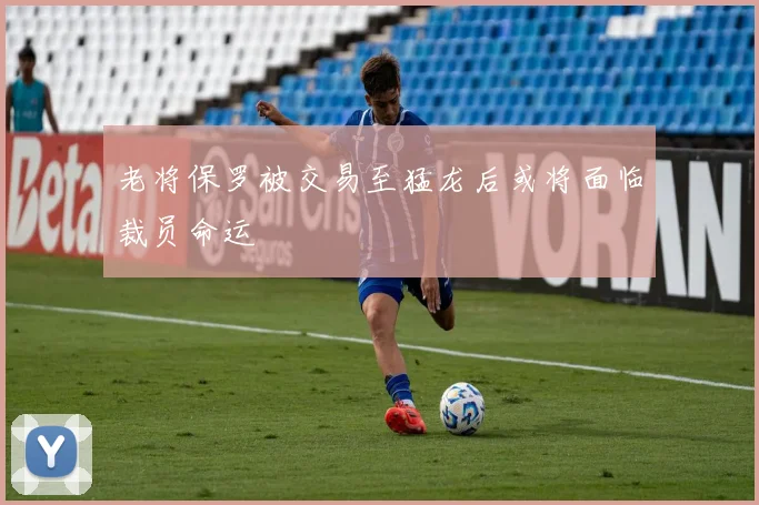 老将保罗被交易至猛龙后或将面临裁员命运
