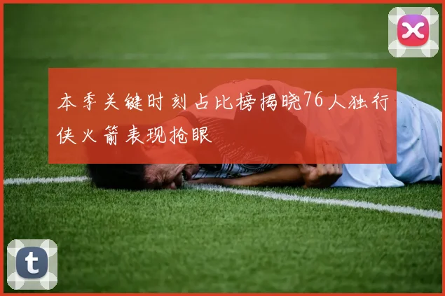 本季关键时刻占比榜揭晓76人独行侠火箭表现抢眼