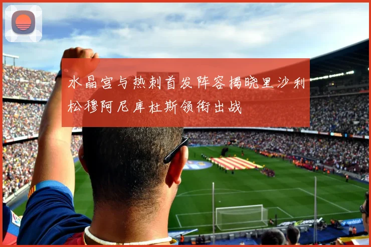水晶宫与热刺首发阵容揭晓里沙利松穆阿尼库杜斯领衔出战