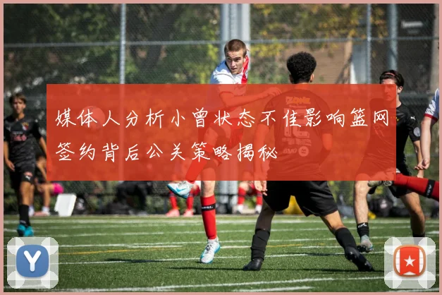 媒体人分析小曾状态不佳影响篮网签约背后公关策略揭秘