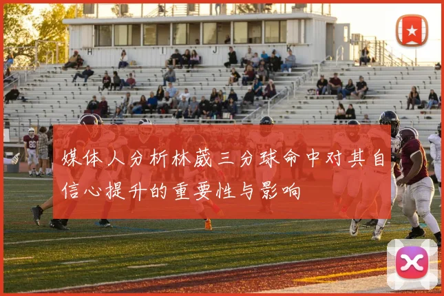 媒体人分析林葳三分球命中对其自信心提升的重要性与影响