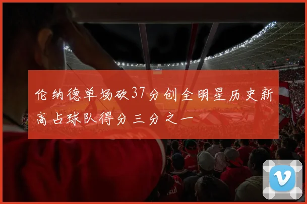伦纳德单场砍37分创全明星历史新高占球队得分三分之一