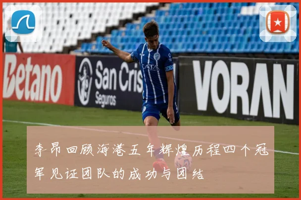 李昂回顾海港五年辉煌历程四个冠军见证团队的成功与团结