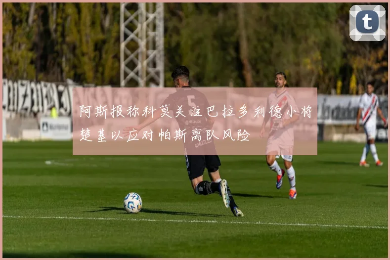 阿斯报称科莫关注巴拉多利德小将楚基以应对帕斯离队风险