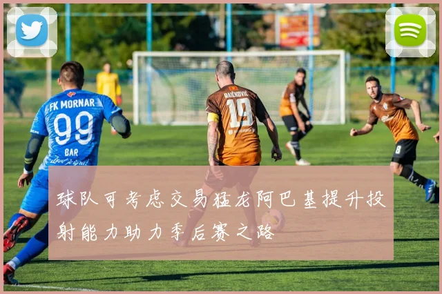 球队可考虑交易猛龙阿巴基提升投射能力助力季后赛之路