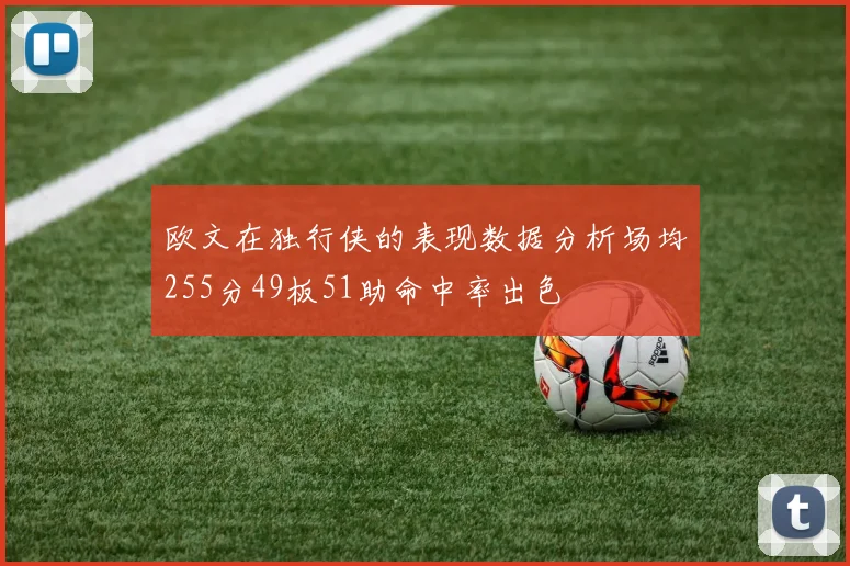 欧文在独行侠的表现数据分析场均255分49板51助命中率出色