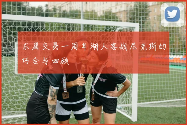 东眉交易一周年湖人客战尼克斯的巧合与回顾