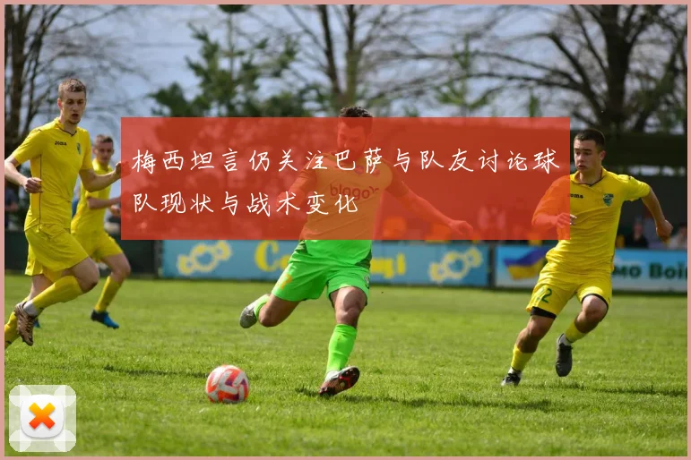 梅西坦言仍关注巴萨与队友讨论球队现状与战术变化