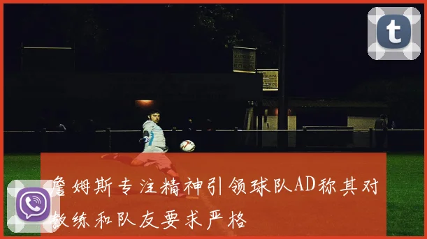 詹姆斯专注精神引领球队AD称其对教练和队友要求严格