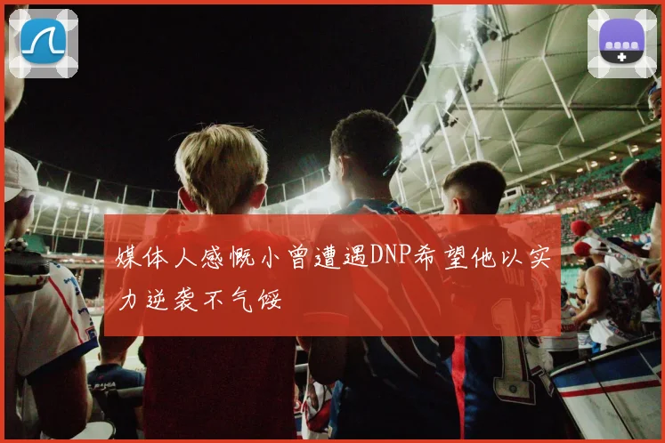 媒体人感慨小曾遭遇DNP希望他以实力逆袭不气馁