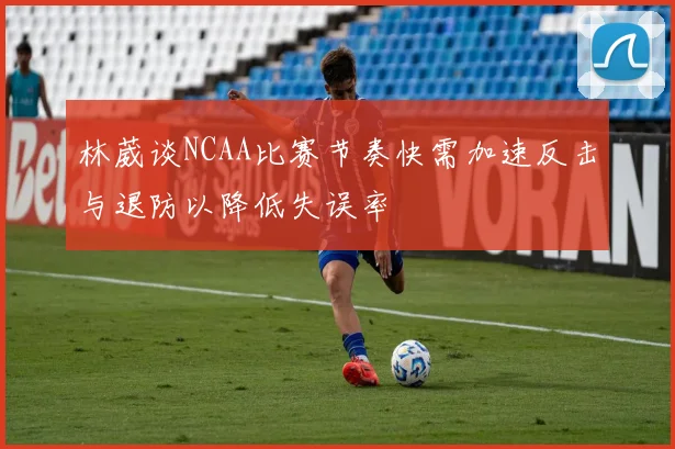 林葳谈NCAA比赛节奏快需加速反击与退防以降低失误率