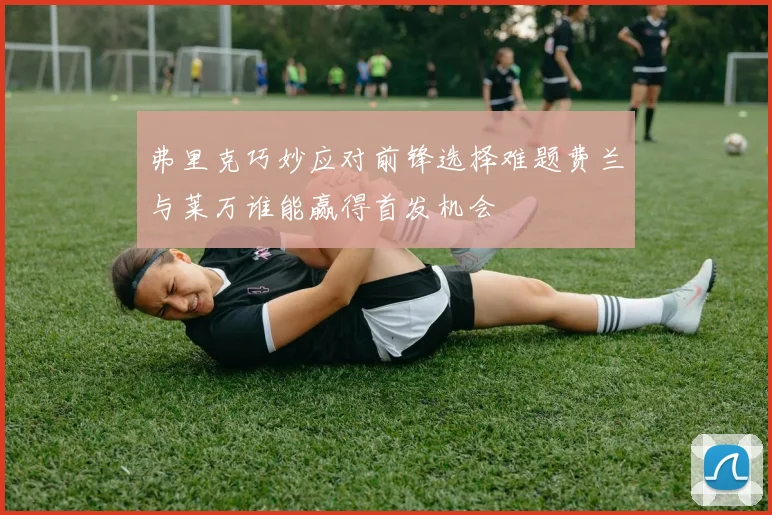 弗里克巧妙应对前锋选择难题费兰与莱万谁能赢得首发机会