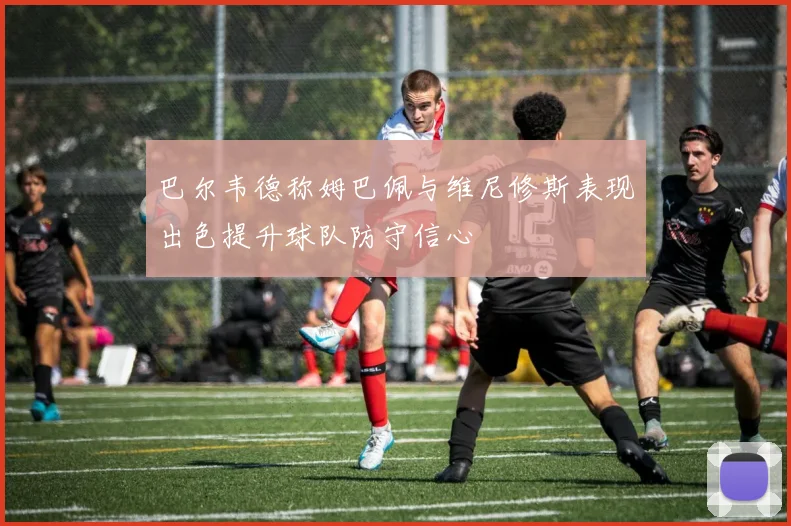 巴尔韦德称姆巴佩与维尼修斯表现出色提升球队防守信心