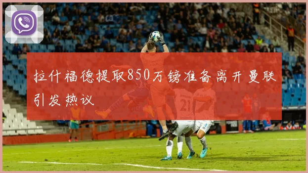 拉什福德提取850万镑准备离开曼联引发热议