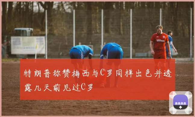 特朗普称赞梅西与C罗同样出色并透露几天前见过C罗