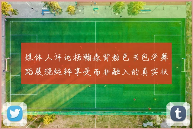 媒体人评论杨瀚森背粉色书包学舞蹈展现纯粹享受而非融入的真实状态