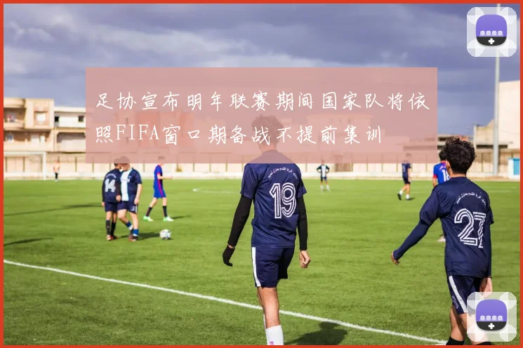 足协宣布明年联赛期间国家队将依照FIFA窗口期备战不提前集训