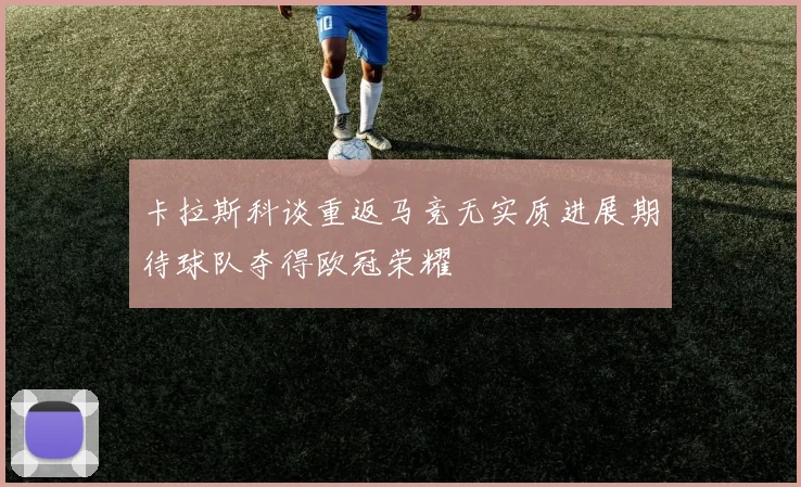 卡拉斯科谈重返马竞无实质进展期待球队夺得欧冠荣耀