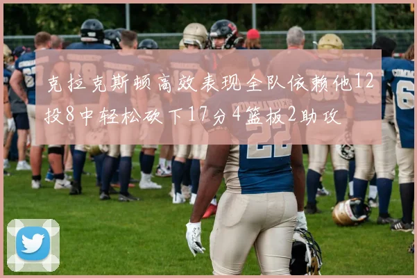 克拉克斯顿高效表现全队依赖他12投8中轻松砍下17分4篮板2助攻