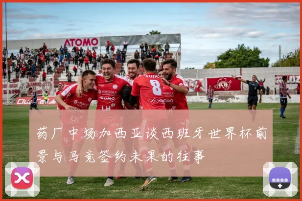 药厂中场加西亚谈西班牙世界杯前景与马竞签约未果的往事